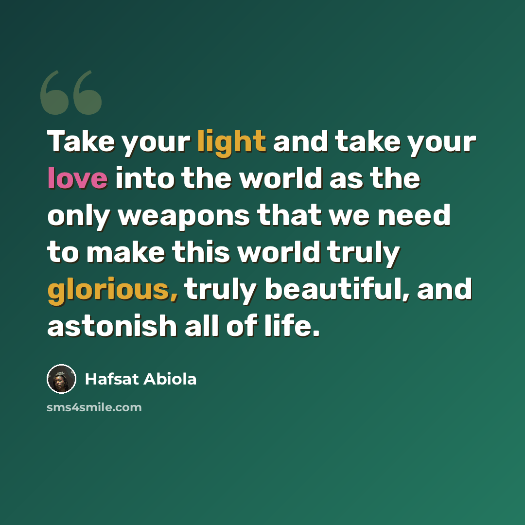 “Take your light and take your love into the world as the only weapons that we need to make this world truly glorious, truly beautiful, and astonish all of life.” quote by Hafsat Abiola