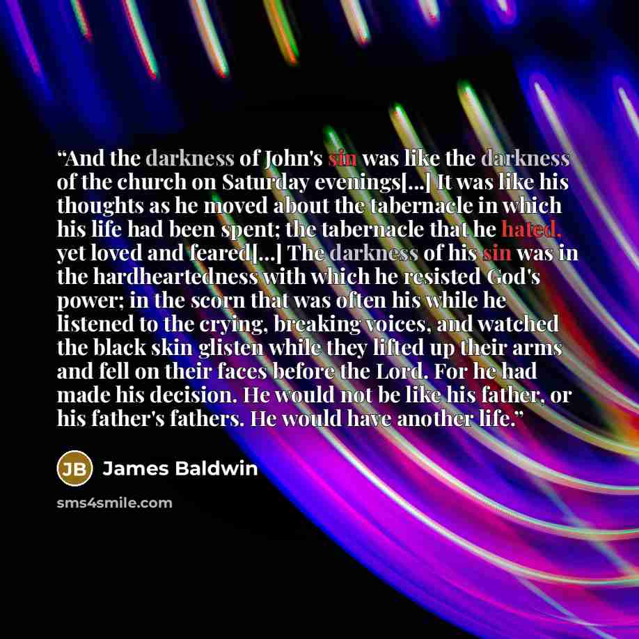 “And the darkness of John's sin was like the darkness of the church on Saturday evenings[...] It was like his thoughts as he moved about the tabernacle in which his life had been spent; the tabernacle that he hated, yet loved and feared[...] The darkness of his sin was in the hardheartedness with…” quote by James Baldwin