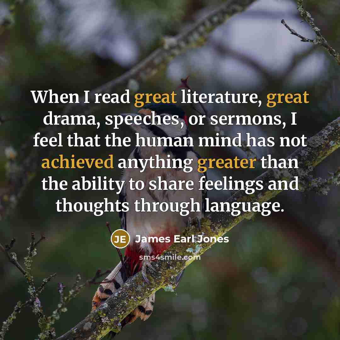 “When I read great literature, great drama, speeches, or sermons, I feel that the human mind has not achieved anything greater than the ability to share feelings and thoughts through language.” quote by James Earl Jones
