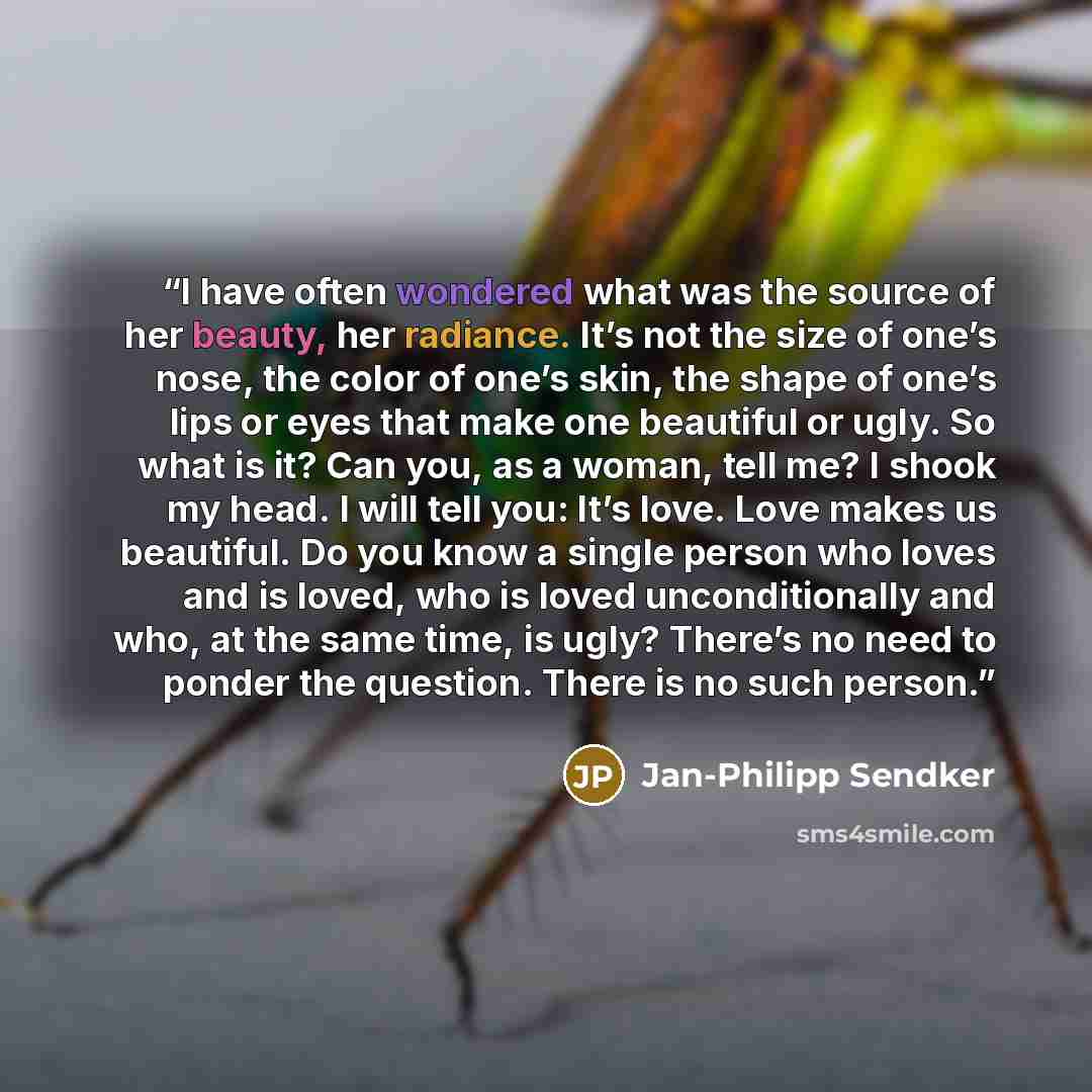“I have often wondered what was the source of her beauty, her radiance. It’s not the size of one’s nose, the color of one’s skin, the shape of one’s lips or eyes that make one beautiful or ugly. So what is it? Can you, as a woman, tell me? I shook my head. I will tell you: It’s love. Love makes us…” quote by Jan-Philipp Sendker