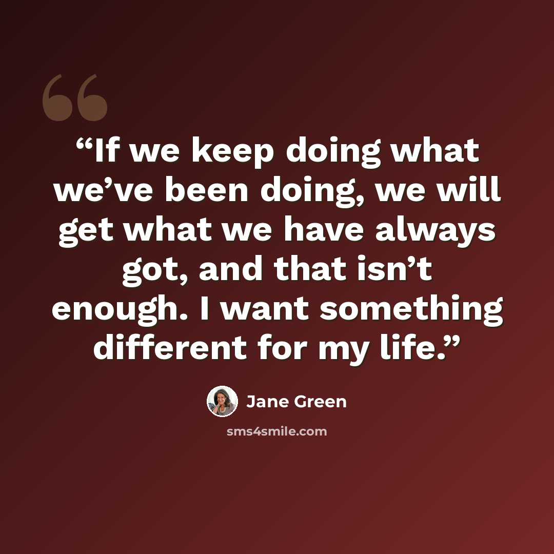 “If we keep doing what we’ve been doing, we will get what we have always got, and that isn’t enough. I want something different for my life.” quote by Jane Green