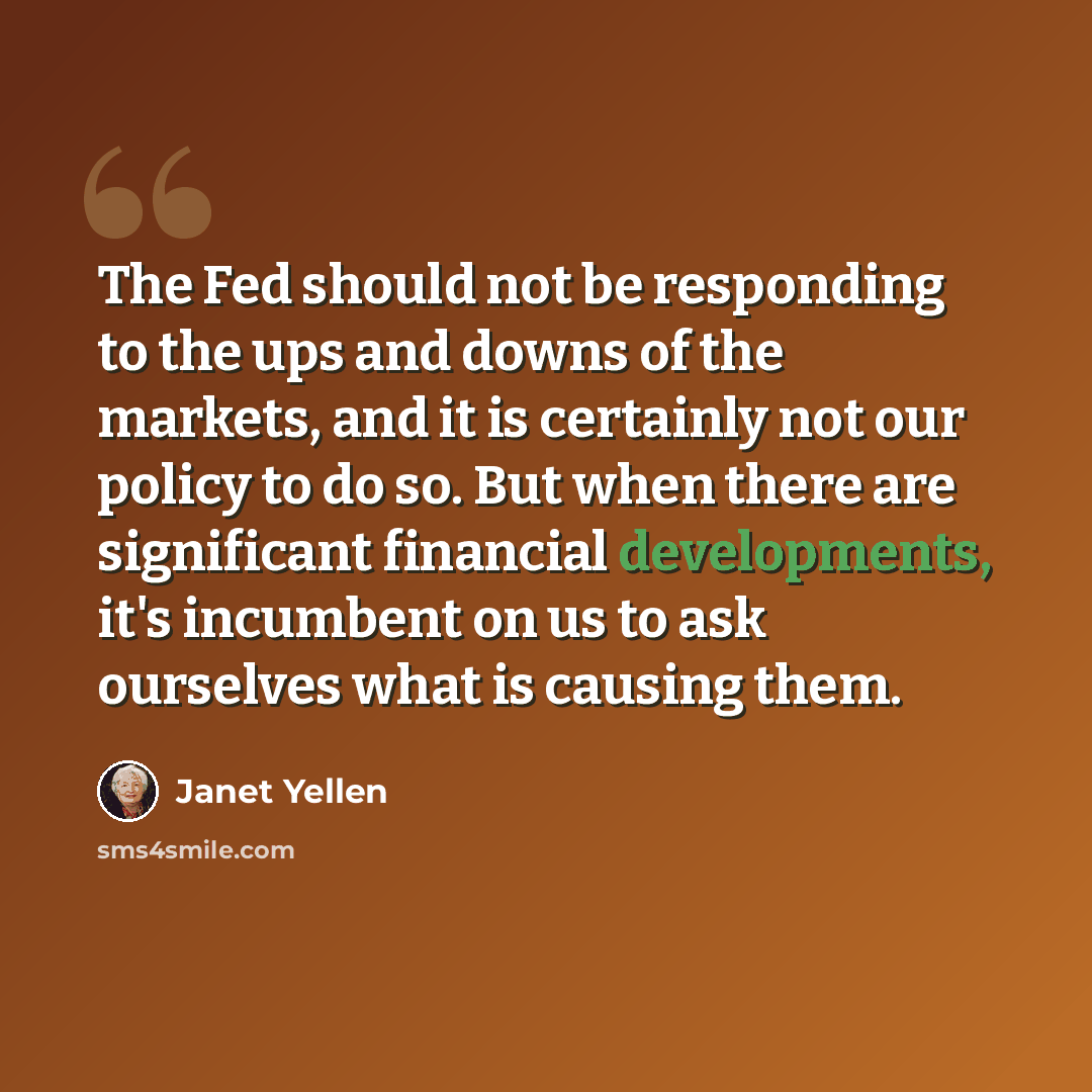 “The Fed should not be responding to the ups and downs of the markets, and it is certainly not our policy to do so. But when there are significant financial developments, it's incumbent on us to ask ourselves what is causing them.” quote by Janet Yellen