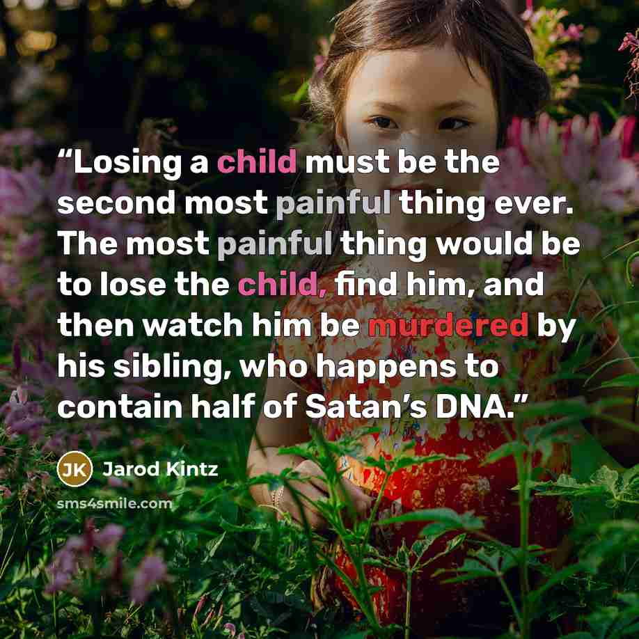 “Losing a child must be the second most painful thing ever. The most painful thing would be to lose the child, find him, and then watch him be murdered by his sibling, who happens to contain half of Satan’s DNA.” quote by Jarod Kintz