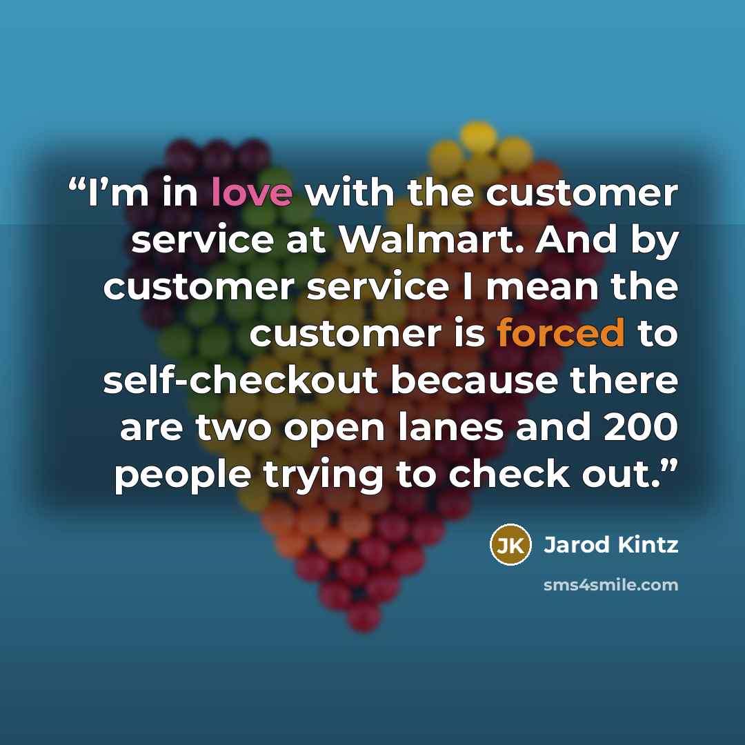 “I’m in love with the customer service at Walmart. And by customer service I mean the customer is forced to self-checkout because there are two open lanes and 200 people trying to check out.” quote by Jarod Kintz
