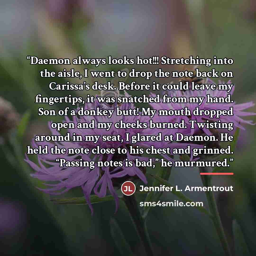 “Daemon always looks hot!!! Stretching into the aisle, I went to drop the note back on Carissa’s desk. Before it could leave my fingertips, it was snatched from my hand. Son of a donkey butt! My mouth dropped open and my cheeks burned. Twisting around in my seat, I glared at Daemon. He held the…” quote by Jennifer L. Armentrout