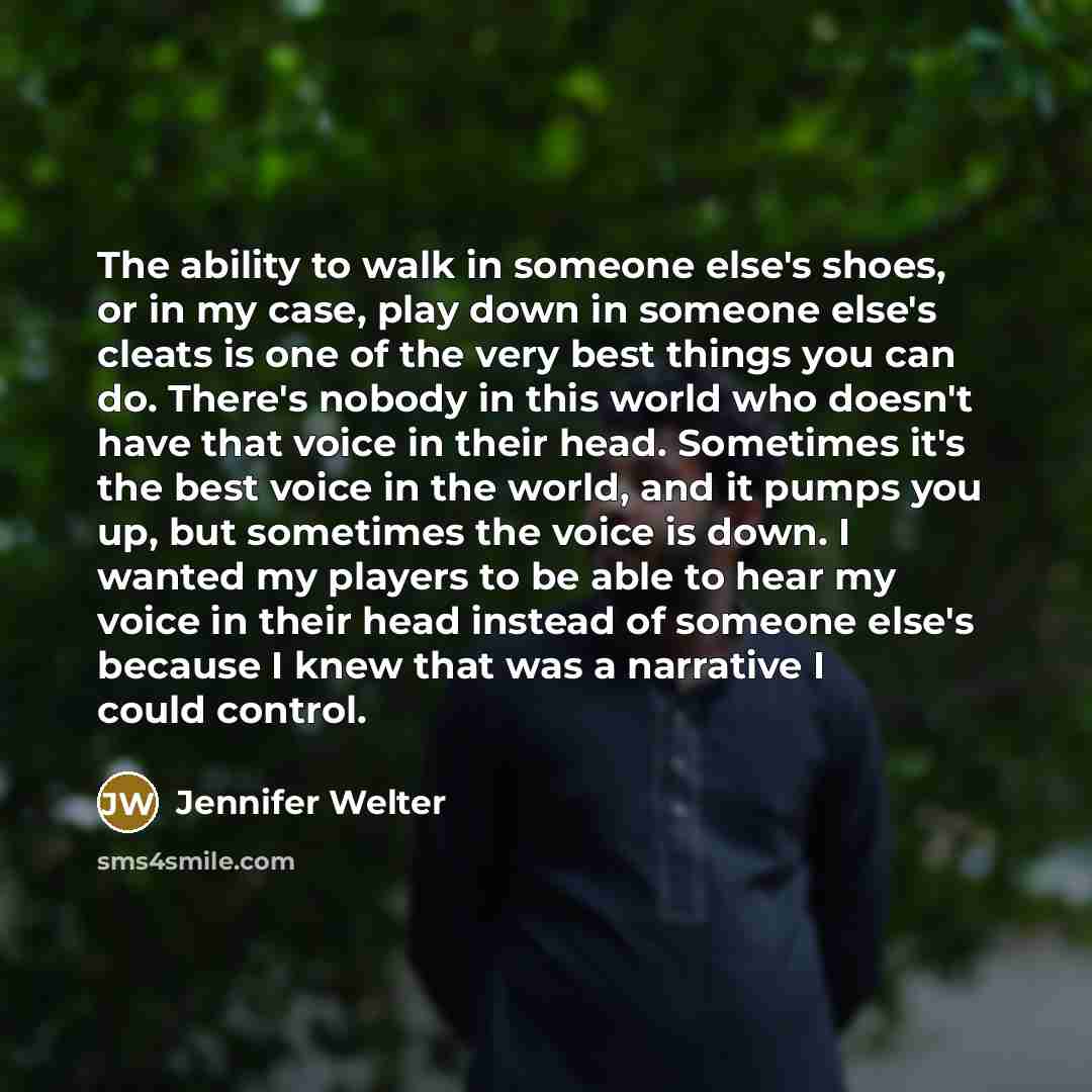 “The ability to walk in someone else's shoes, or in my case, play down in someone else's cleats is one of the very best things you can do. There's nobody in this world who doesn't have that voice in their head. Sometimes it's the best voice in the world, and it pumps you up, but sometimes the voice…” quote by Jennifer Welter