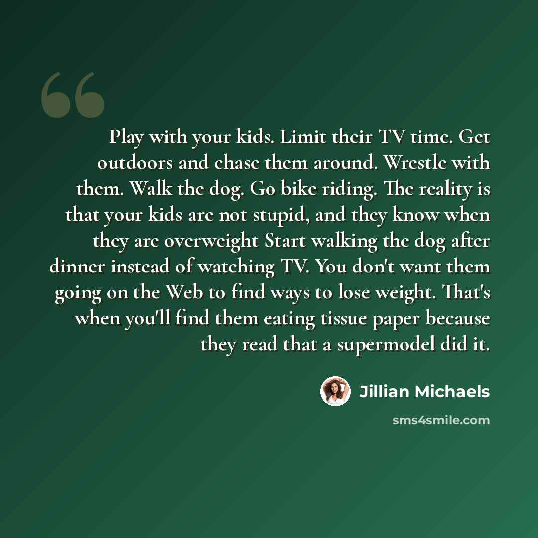 “Play with your kids. Limit their TV time. Get outdoors and chase them around. Wrestle with them. Walk the dog. Go bike riding. The reality is that your kids are not stupid, and they know when they are overweight Start walking the dog after dinner instead of watching TV. You don't want them going…” quote by Jillian Michaels