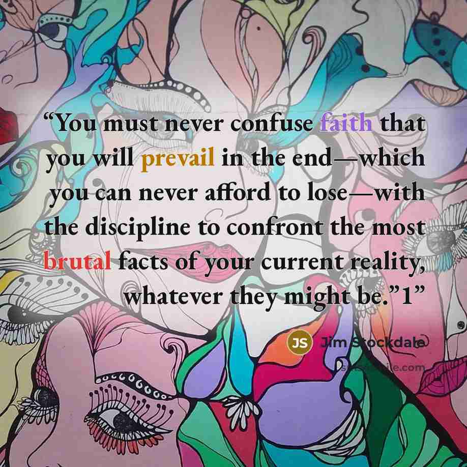 “You must never confuse faith that you will prevail in the end—which you can never afford to lose—with the discipline to confront the most brutal facts of your current reality, whatever they might be.”1” quote by Jim Stockdale