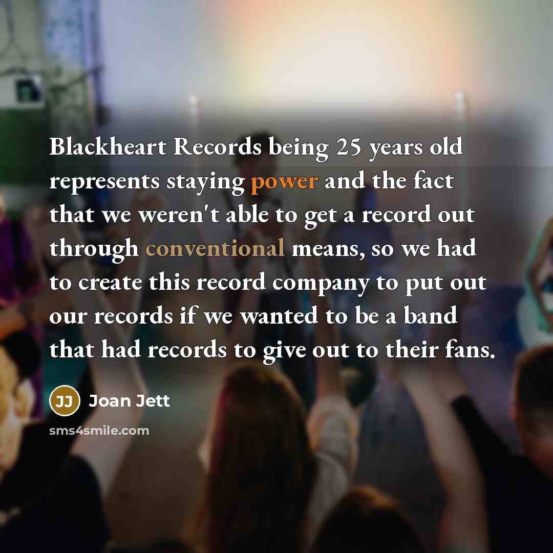 “Blackheart Records being 25 years old represents staying power and the fact that we weren't able to get a record out through conventional means, so we had to create this record company to put out our records if we wanted to be a band that had records to give out to their fans.” quote by Joan Jett