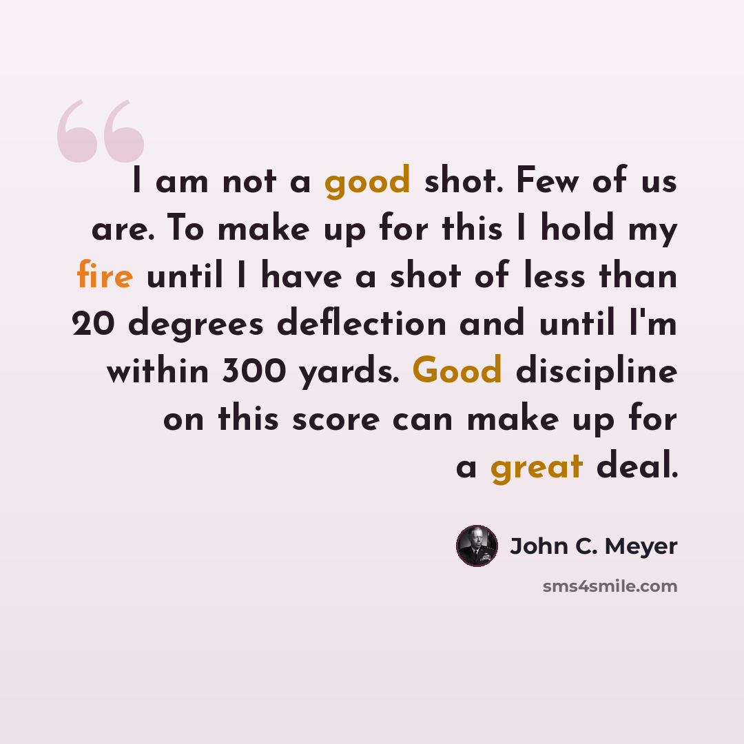 “I am not a good shot. Few of us are. To make up for this I hold my fire until I have a shot of less than 20 degrees deflection and until I'm within 300 yards. Good discipline on this score can make up for a great deal.” quote by John C. Meyer