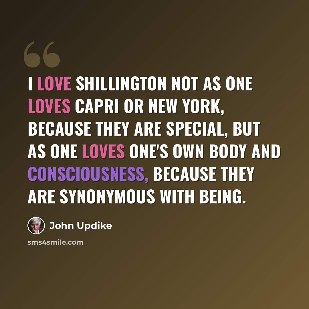“I love Shillington not as one loves Capri or New York, because they are special, but as one loves one's own body and consciousness, because they are synonymous with being.” quote by John Updike