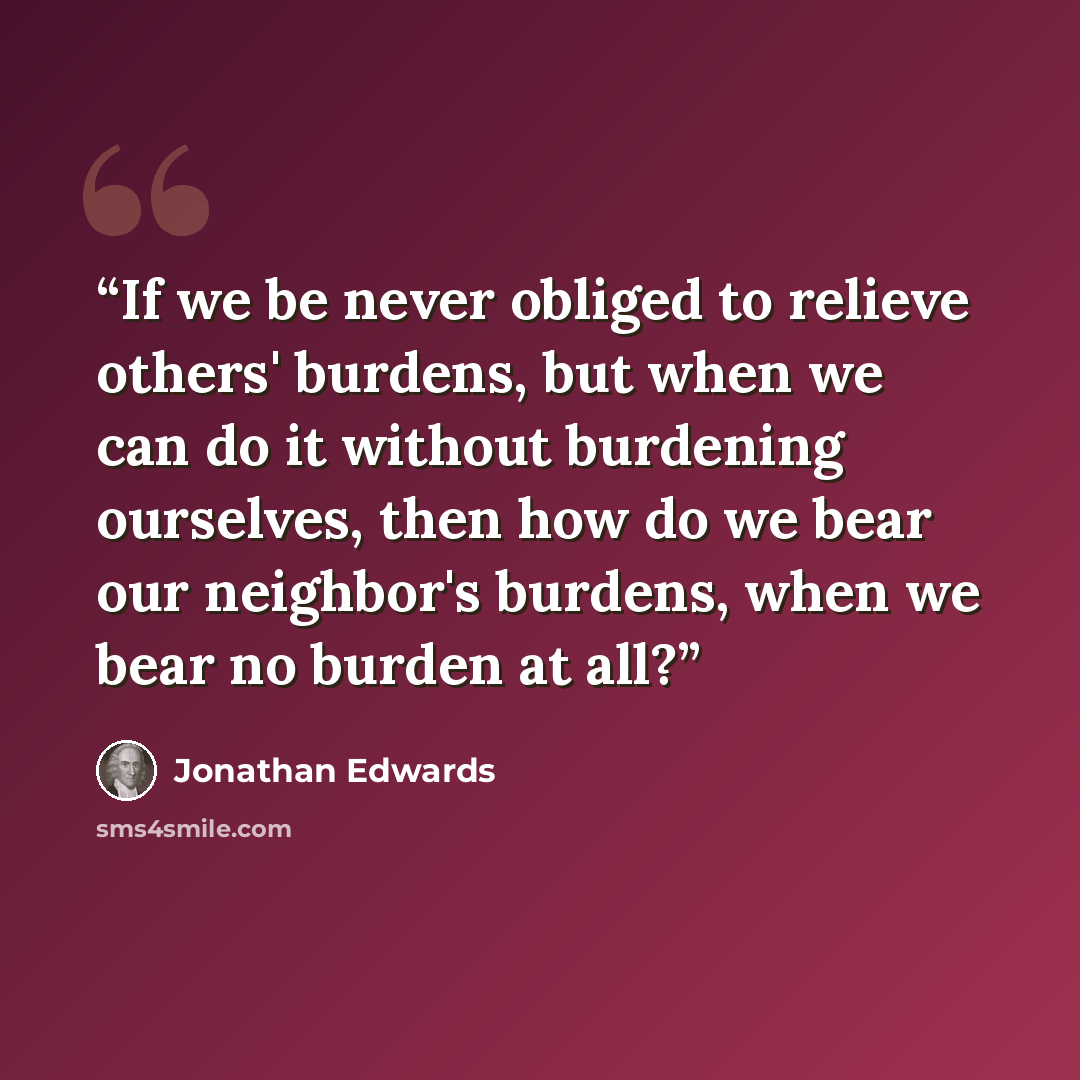 “If we be never obliged to relieve others' burdens, but when we can do it without burdening ourselves, then how do we bear our neighbor's burdens, when we bear no burden at all?” quote by Jonathan Edwards