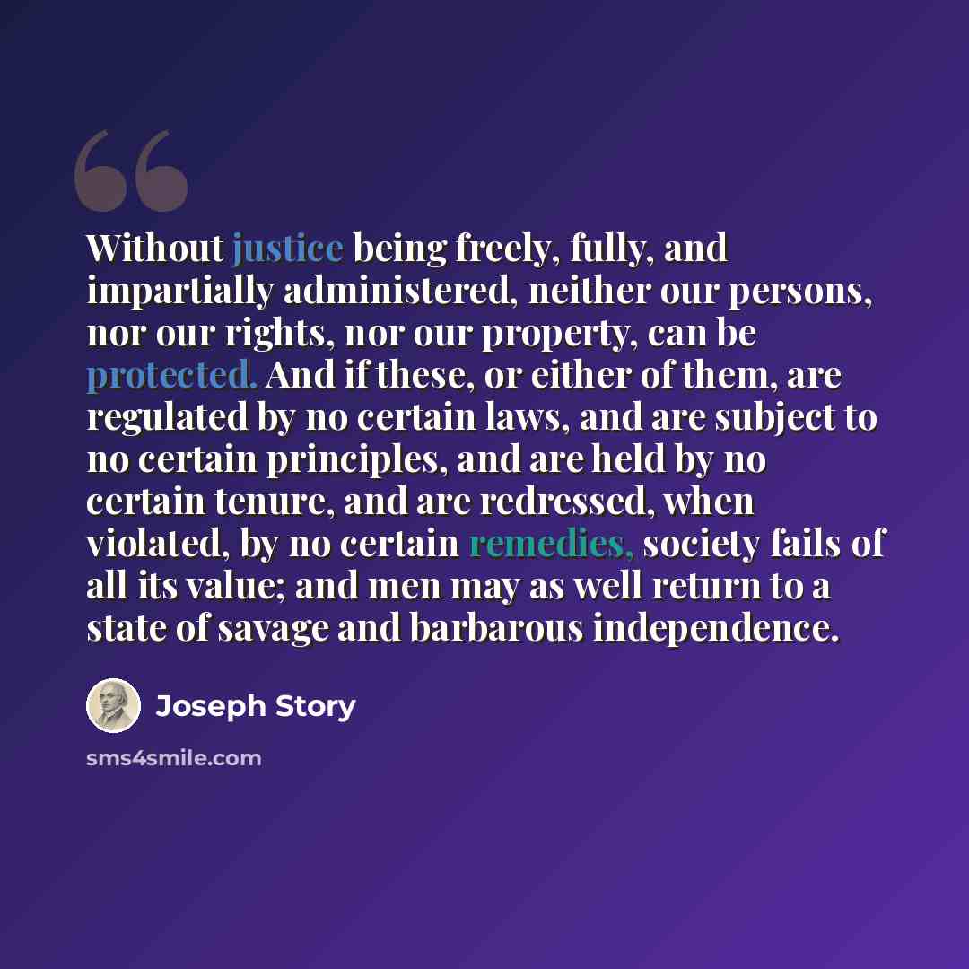 “Without justice being freely, fully, and impartially administered, neither our persons, nor our rights, nor our property, can be protected. And if these, or either of them, are regulated by no certain laws, and are subject to no certain principles, and are held by no certain tenure, and are…” quote by Joseph Story