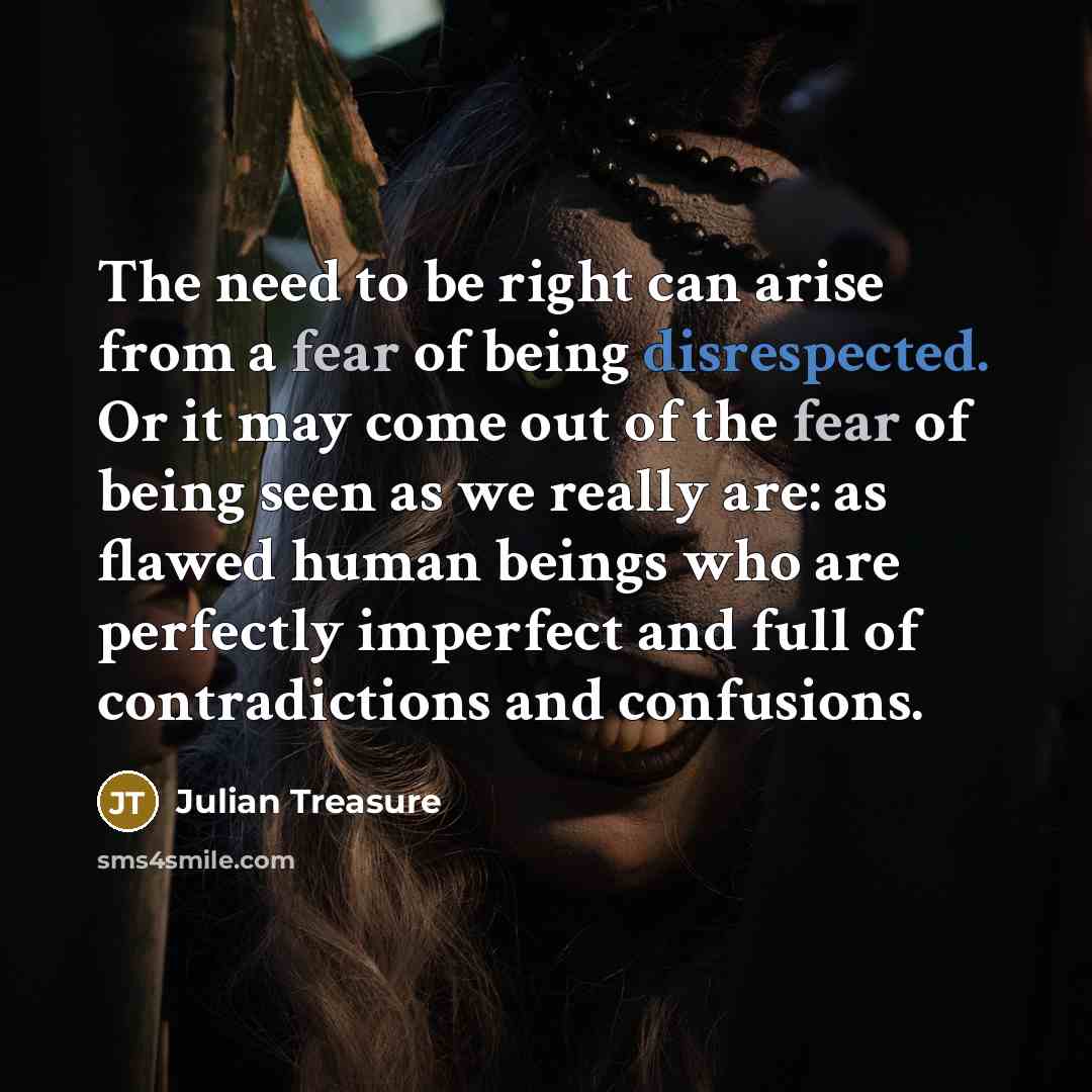 “The need to be right can arise from a fear of being disrespected. Or it may come out of the fear of being seen as we really are: as flawed human beings who are perfectly imperfect and full of contradictions and confusions.” quote by Julian Treasure