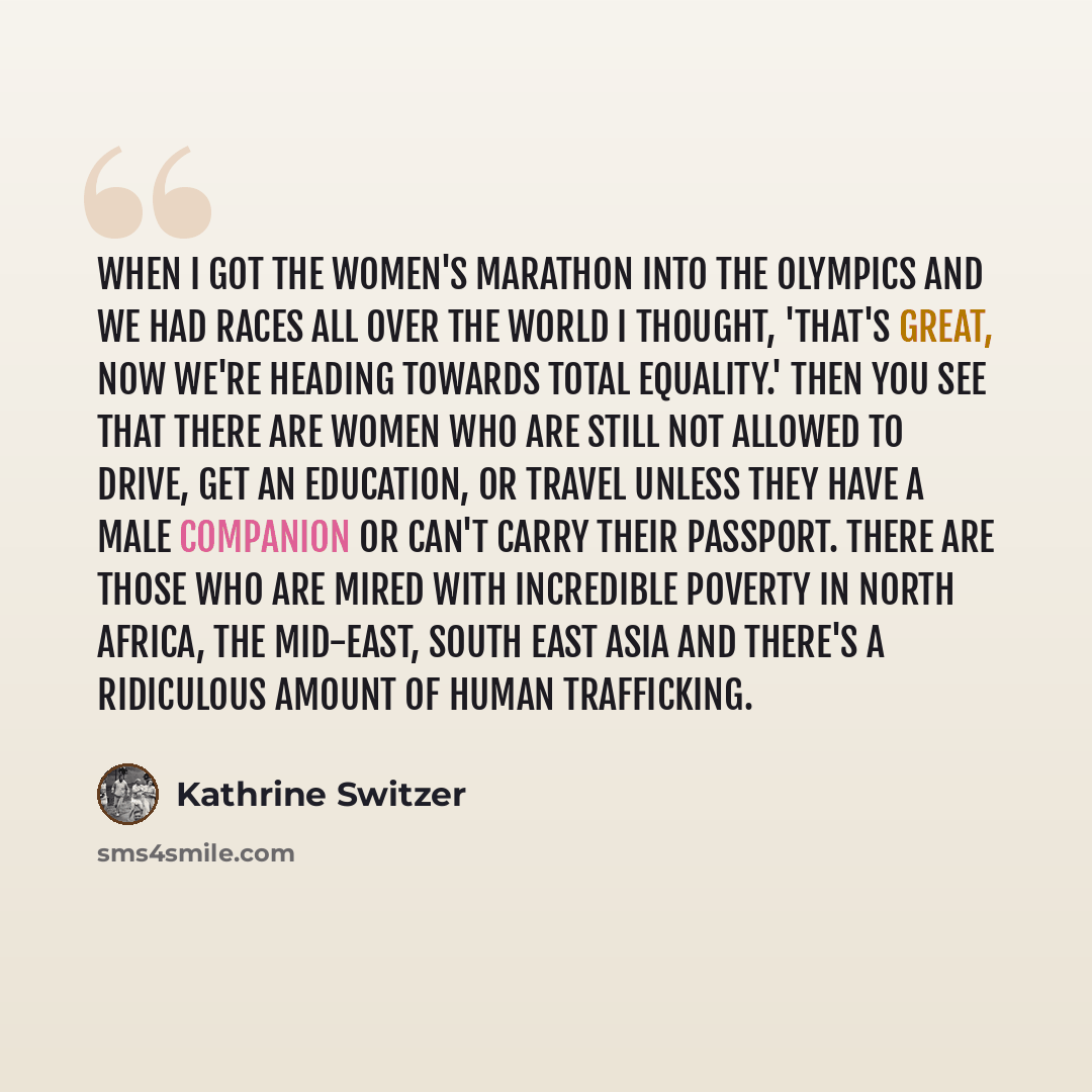 “When I got the women's marathon into the Olympics and we had races all over the world I thought, 'That's great, now we're heading towards total equality.' Then you see that there are women who are still not allowed to drive, get an education, or travel unless they have a male companion or can't…” quote by Kathrine Switzer