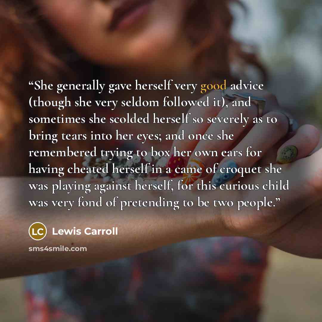 “She generally gave herself very good advice (though she very seldom followed it), and sometimes she scolded herself so severely as to bring tears into her eyes; and once she remembered trying to box her own ears for having cheated herself in a came of croquet she was playing against herself, for…” quote by Lewis Carroll