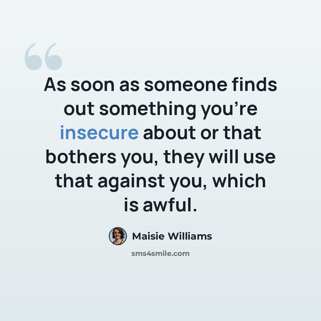 “As soon as someone finds out something you're insecure about or that bothers you, they will use that against you, which is awful.” quote by Maisie Williams