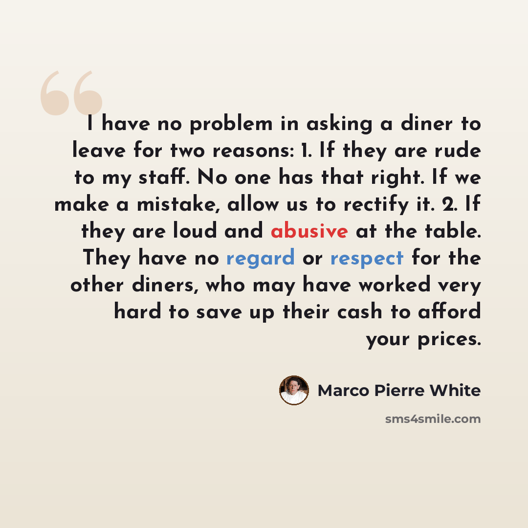 “I have no problem in asking a diner to leave for two reasons: 1. If they are rude to my staff. No one has that right. If we make a mistake, allow us to rectify it. 2. If they are loud and abusive at the table. They have no regard or respect for the other diners, who may have worked very hard to…” quote by Marco Pierre White