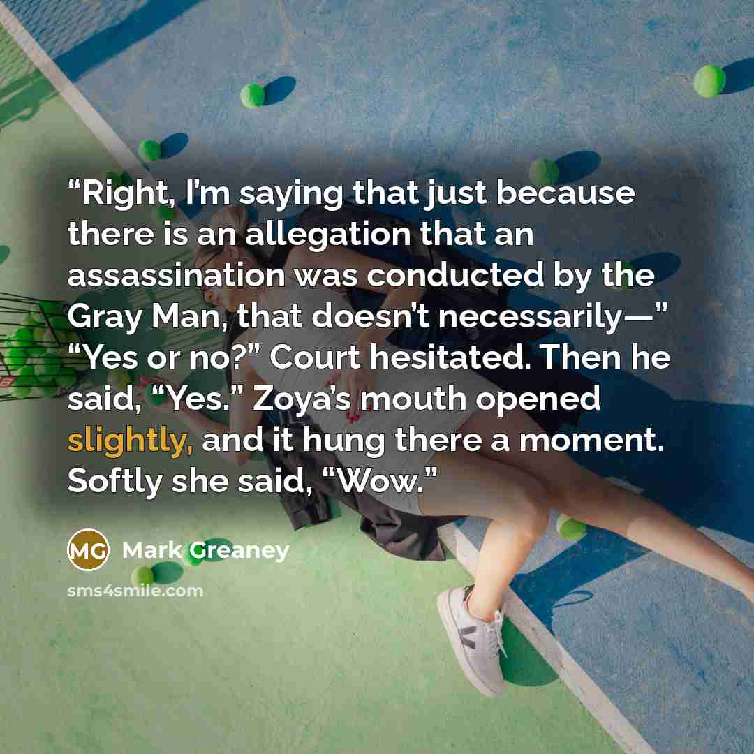 “Right, I’m saying that just because there is an allegation that an assassination was conducted by the Gray Man, that doesn’t necessarily—” “Yes or no?” Court hesitated. Then he said, “Yes.” Zoya’s mouth opened slightly, and it hung there a moment. Softly she said, “Wow.” quote by Mark Greaney
