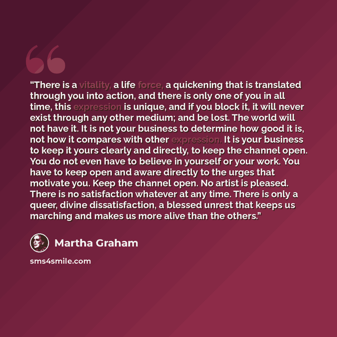 “There is a vitality, a life force, a quickening that is translated through you into action, and there is only one of you in all time, this expression is unique, and if you block it, it will never exist through any other medium; and be lost. The world will not have it. It is not your business to…” quote by Martha Graham