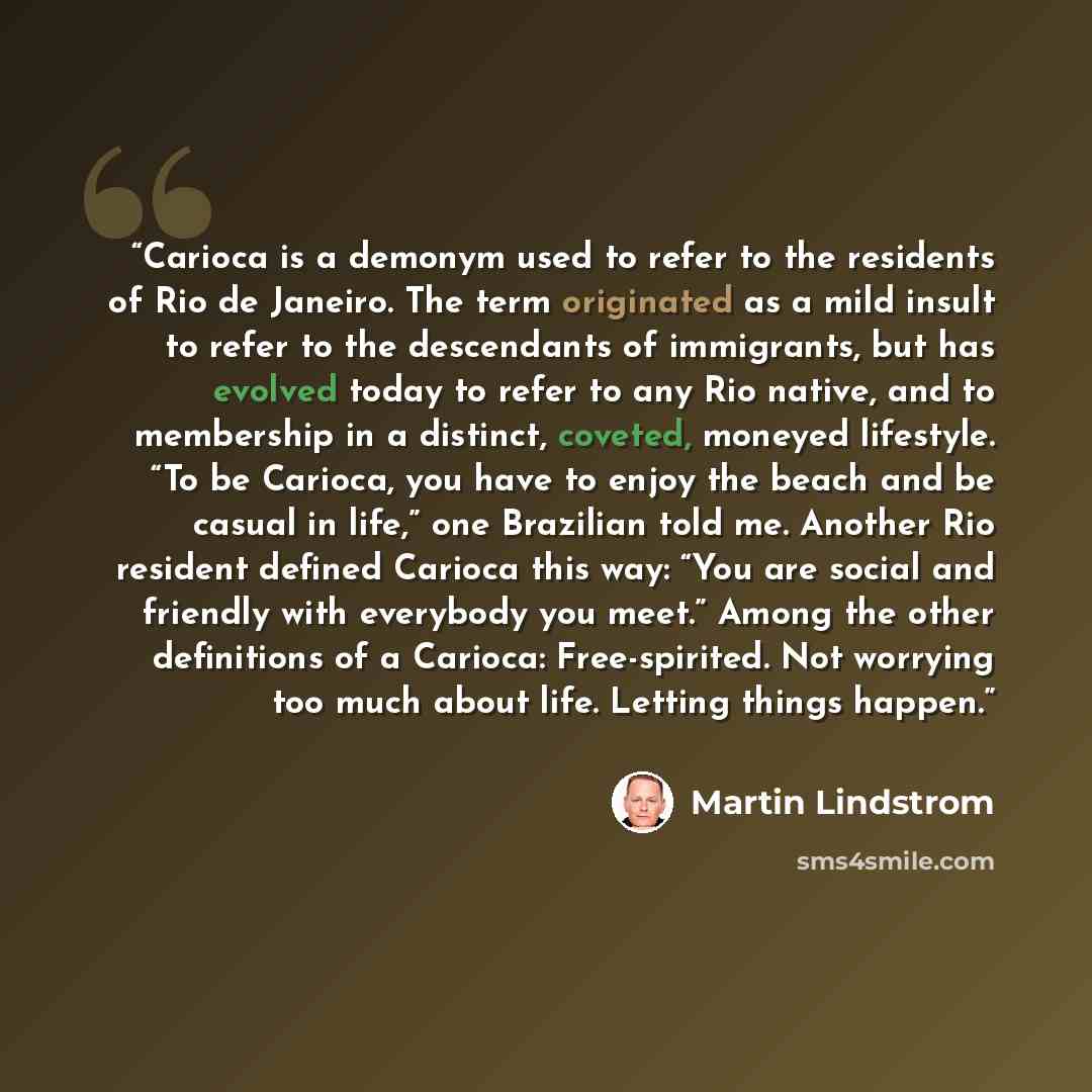 “Carioca is a demonym used to refer to the residents of Rio de Janeiro. The term originated as a mild insult to refer to the descendants of immigrants, but has evolved today to refer to any Rio native, and to membership in a distinct, coveted, moneyed lifestyle. “To be Carioca, you have to enjoy…” quote by Martin Lindstrom
