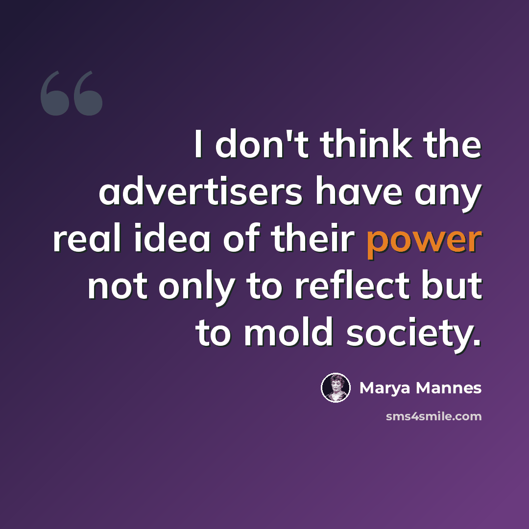 “I don't think the advertisers have any real idea of their power not only to reflect but to mold society.” quote by Marya Mannes