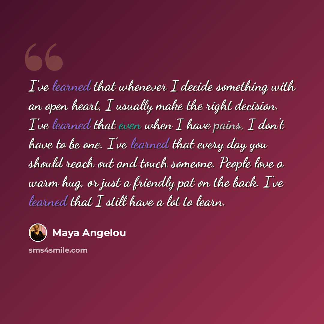 “I've learned that whenever I decide something with an open heart, I usually make the right decision. I've learned that even when I have pains, I don't have to be one. I've learned that every day you should reach out and touch someone. People love a warm hug, or just a friendly pat on the back…” quote by Maya Angelou