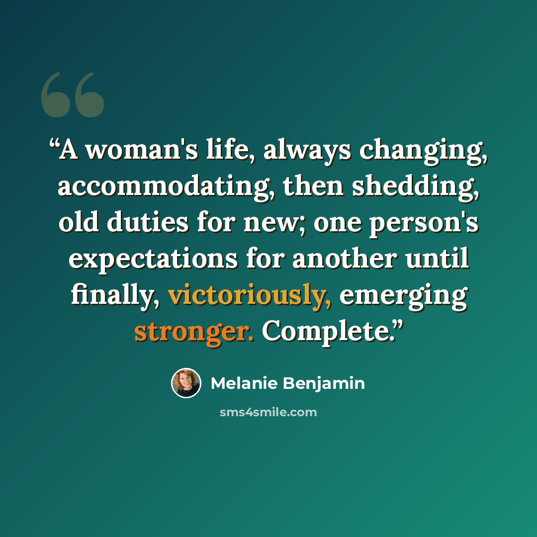 “A woman's life, always changing, accommodating, then shedding, old duties for new; one person's expectations for another until finally, victoriously, emerging stronger. Complete.” quote by Melanie Benjamin