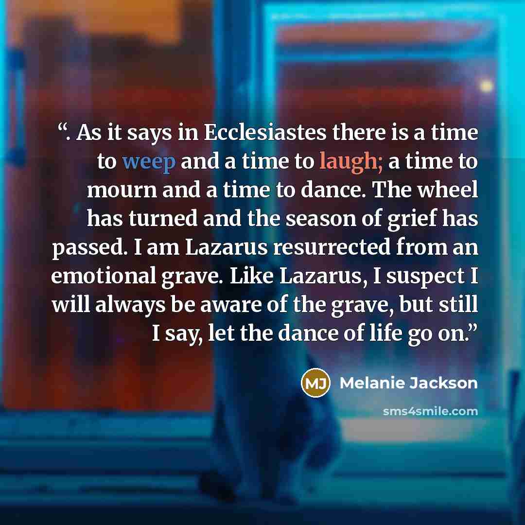 “. As it says in Ecclesiastes there is a time to weep and a time to laugh; a time to mourn and a time to dance. The wheel has turned and the season of grief has passed. I am Lazarus resurrected from an emotional grave. Like Lazarus, I suspect I will always be aware of the grave, but still I say…” quote by Melanie Jackson