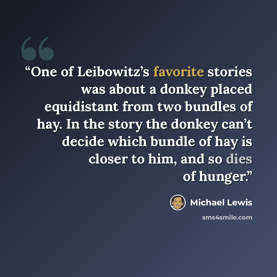 “One of Leibowitz’s favorite stories was about a donkey placed equidistant from two bundles of hay. In the story the donkey can’t decide which bundle of hay is closer to him, and so dies of hunger.” quote by Michael Lewis