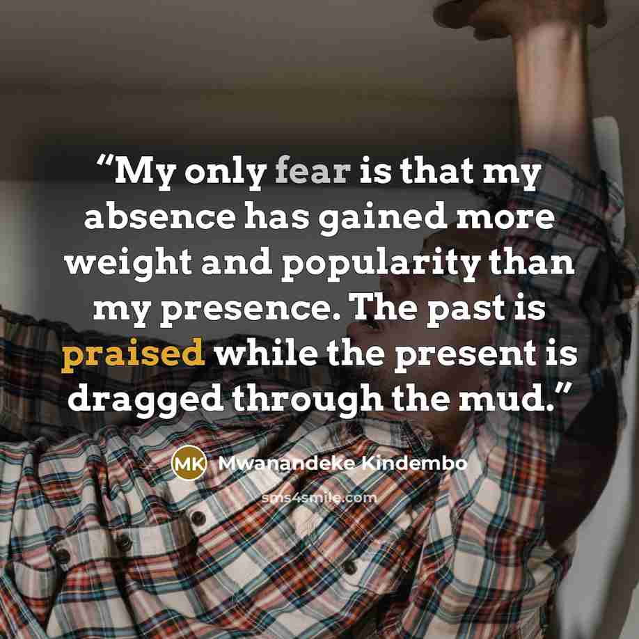 “My only fear is that my absence has gained more weight and popularity than my presence. The past is praised while the present is dragged through the mud.” quote by Mwanandeke Kindembo