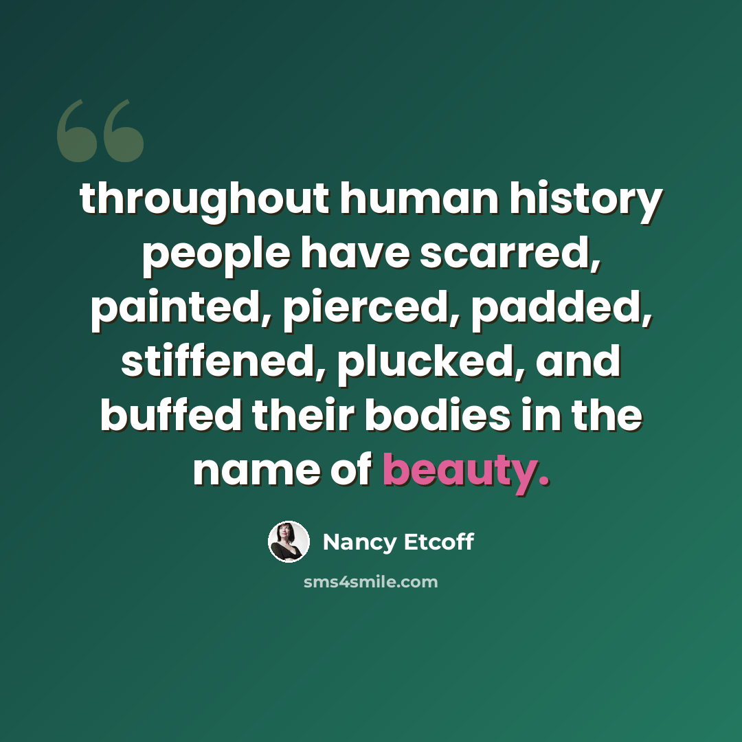 “throughout human history people have scarred, painted, pierced, padded, stiffened, plucked, and buffed their bodies in the name of beauty.” quote by Nancy Etcoff