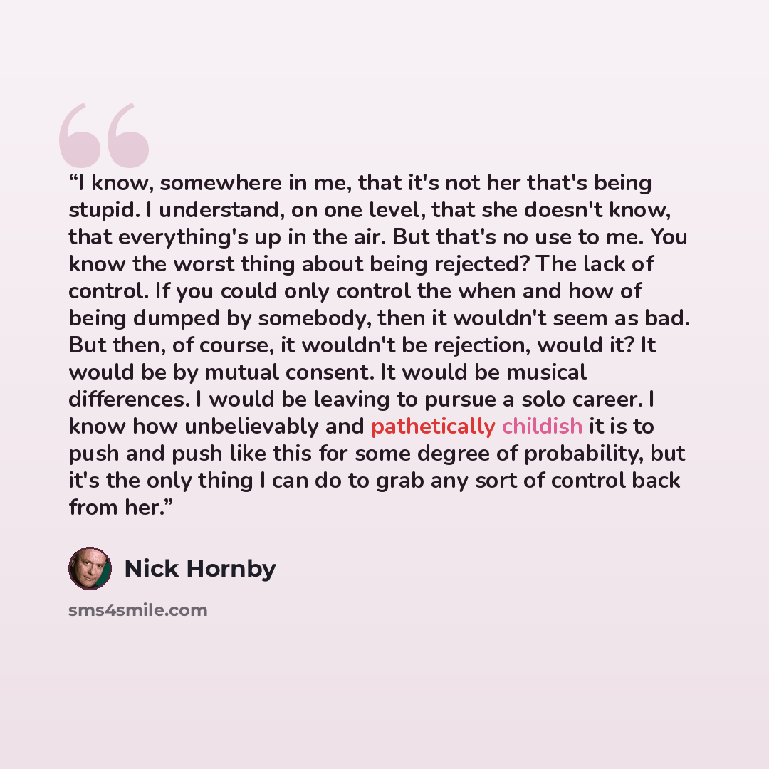 “I know, somewhere in me, that it's not her that's being stupid. I understand, on one level, that she doesn't know, that everything's up in the air. But that's no use to me. You know the worst thing about being rejected? The lack of control. If you could only control the when and how of being…” quote by Nick Hornby