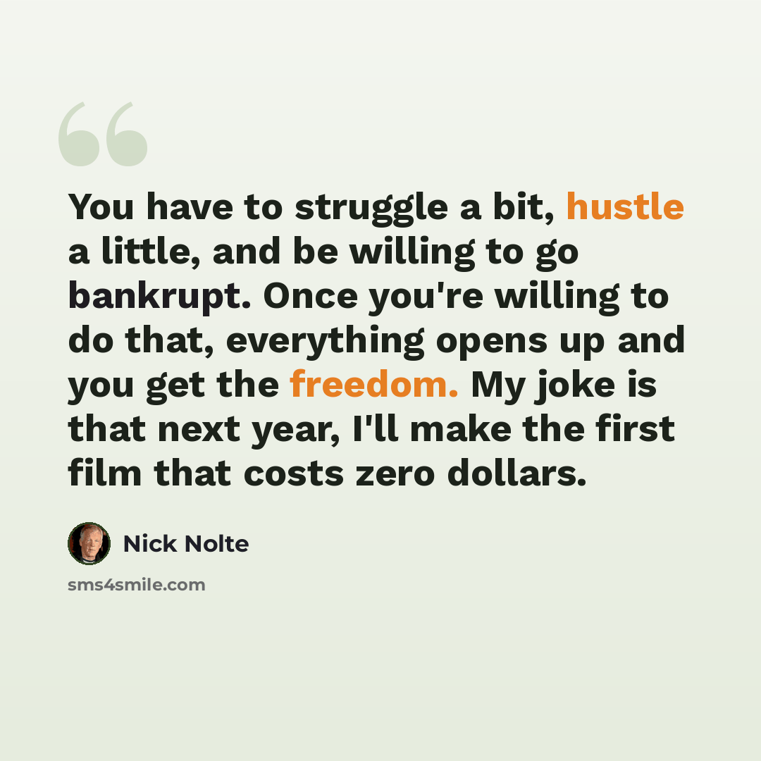 “You have to struggle a bit, hustle a little, and be willing to go bankrupt. Once you're willing to do that, everything opens up and you get the freedom. My joke is that next year, I'll make the first film that costs zero dollars.” quote by Nick Nolte