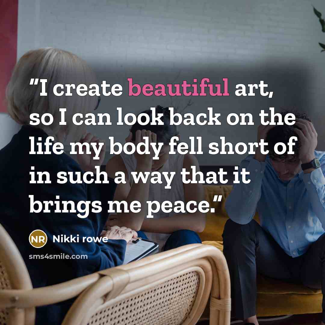 “I create beautiful art, so I can look back on the life my body fell short of in such a way that it brings me peace.” quote by Nikki Rowe