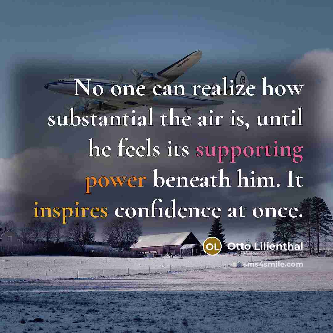 “No one can realize how substantial the air is, until he feels its supporting power beneath him. It inspires confidence at once.” quote by Otto Lilienthal