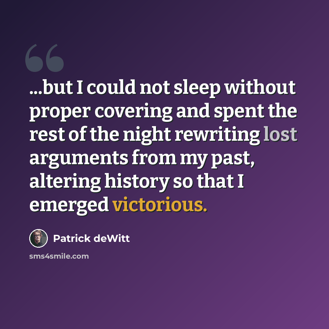 “...but I could not sleep without proper covering and spent the rest of the night rewriting lost arguments from my past, altering history so that I emerged victorious.” quote by Patrick deWitt