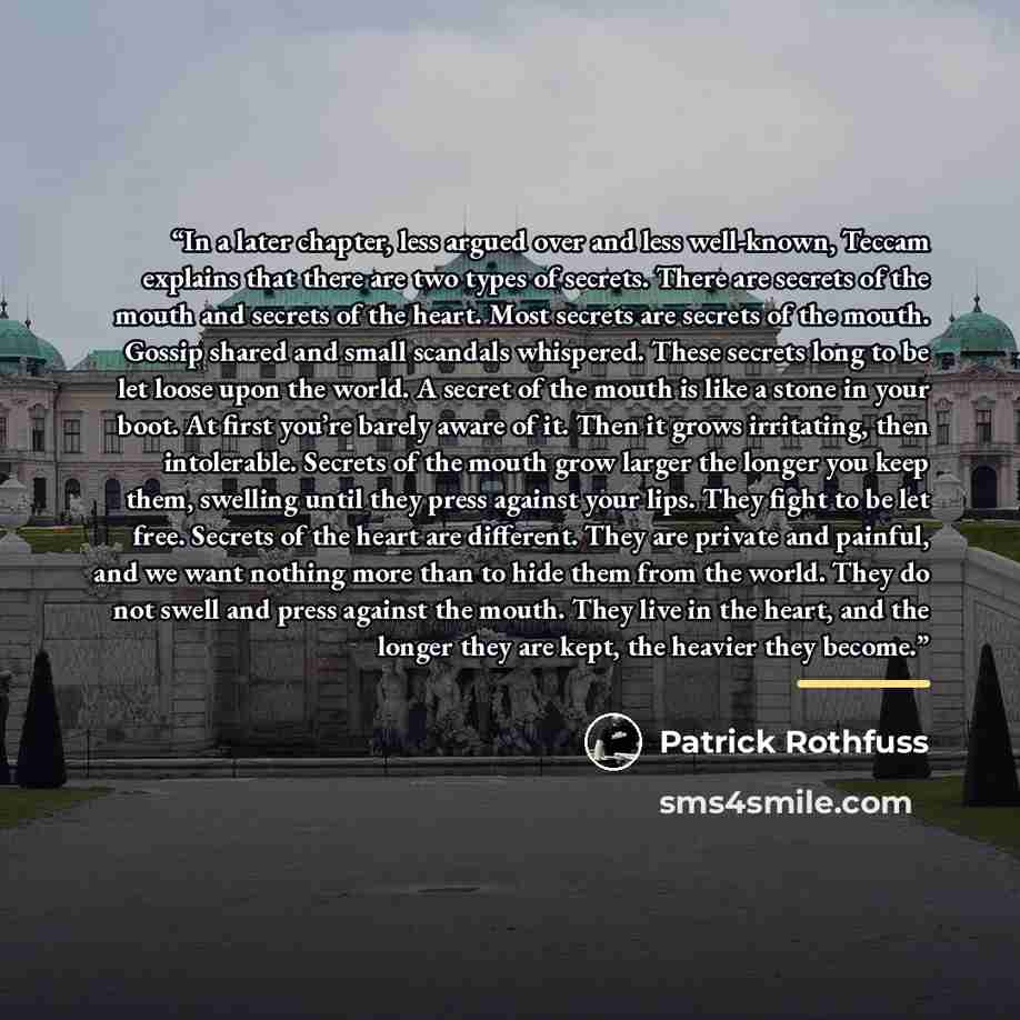“In a later chapter, less argued over and less well-known, Teccam explains that there are two types of secrets. There are secrets of the mouth and secrets of the heart. Most secrets are secrets of the mouth. Gossip shared and small scandals whispered. These secrets long to be let loose upon the…” quote by Patrick Rothfuss