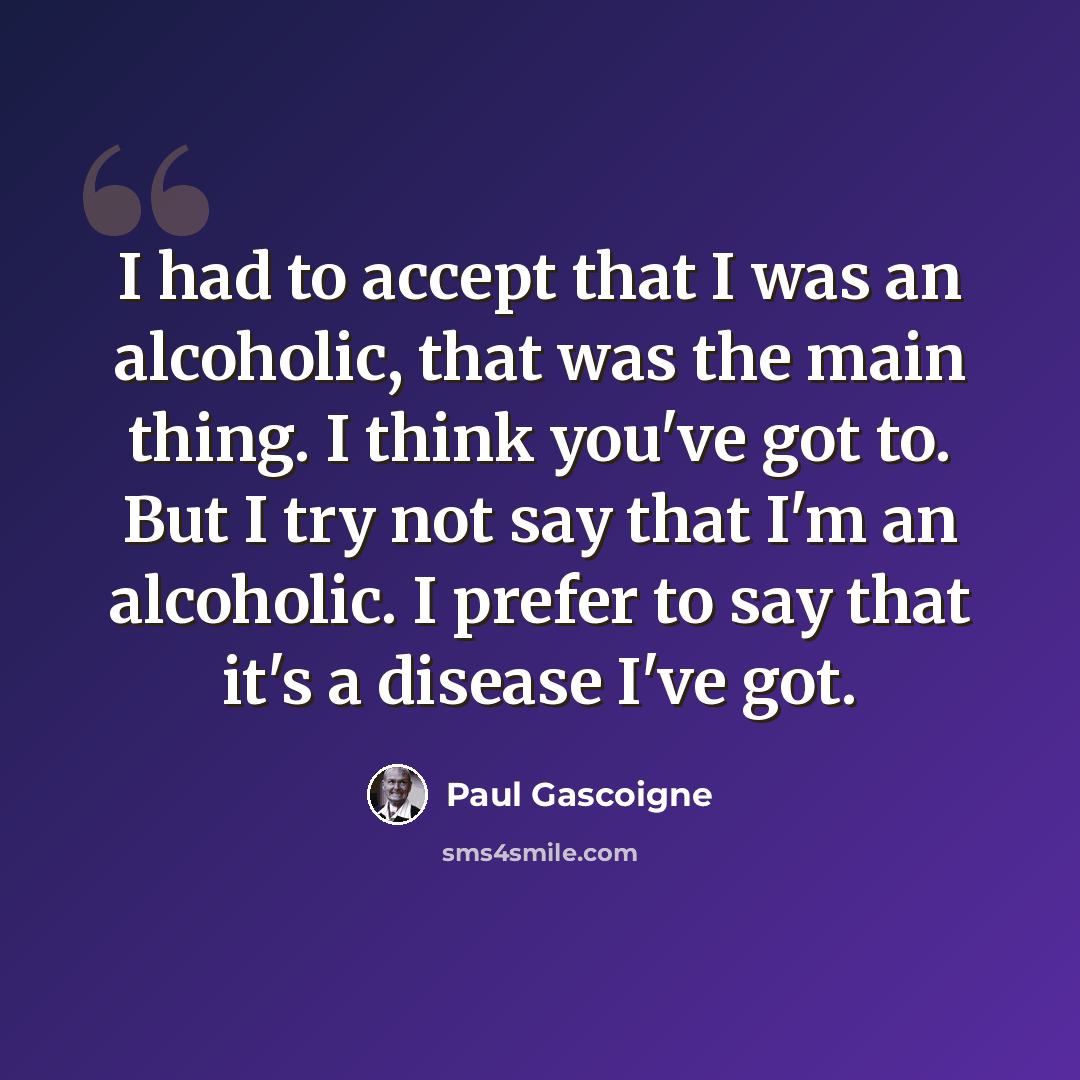 “I had to accept that I was an alcoholic, that was the main thing. I think you've got to. But I try not say that I'm an alcoholic. I prefer to say that it's a disease I've got.” quote by Paul Gascoigne