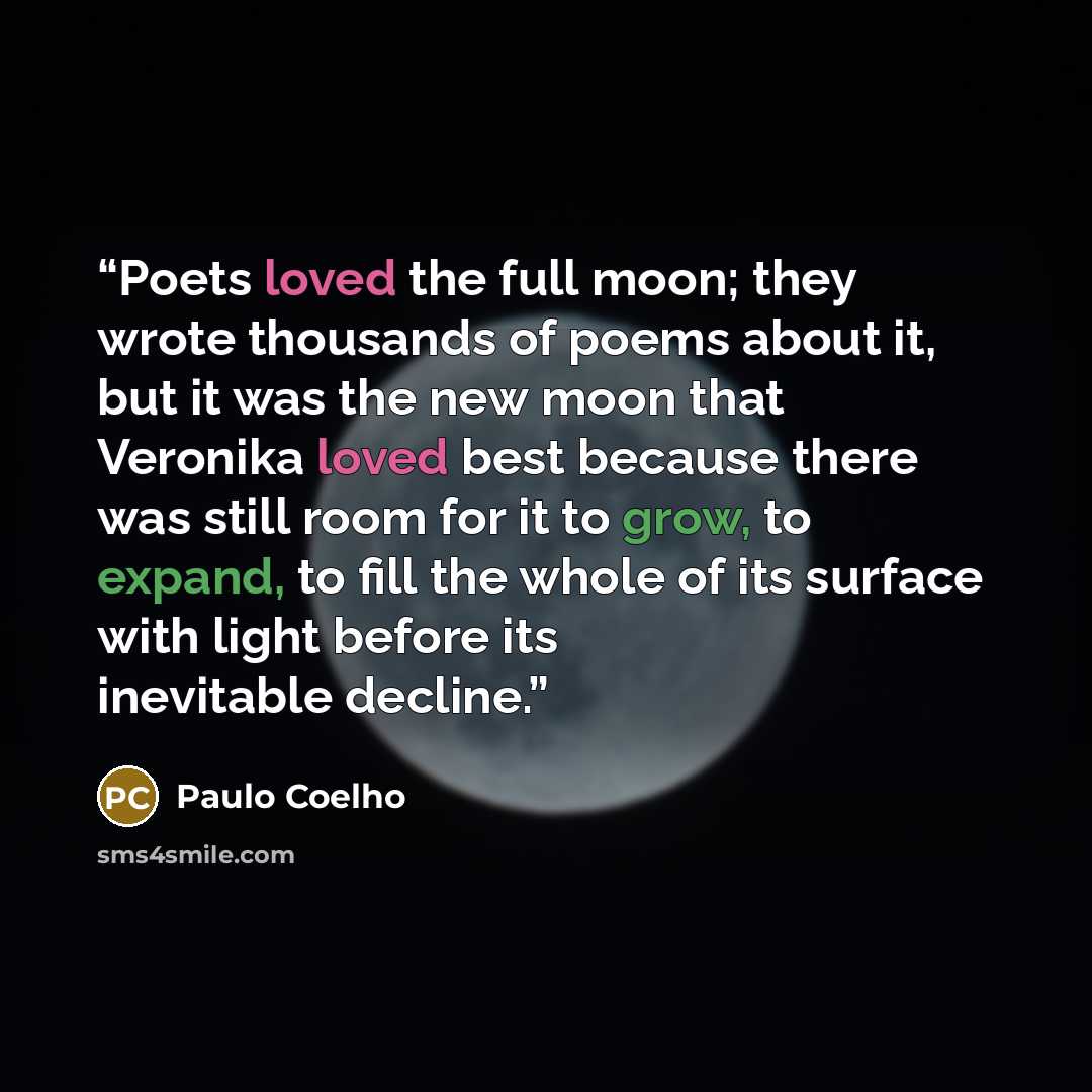 “Poets loved the full moon; they wrote thousands of poems about it, but it was the new moon that Veronika loved best because there was still room for it to grow, to expand, to fill the whole of its surface with light before its inevitable decline.” quote by Paulo Coelho