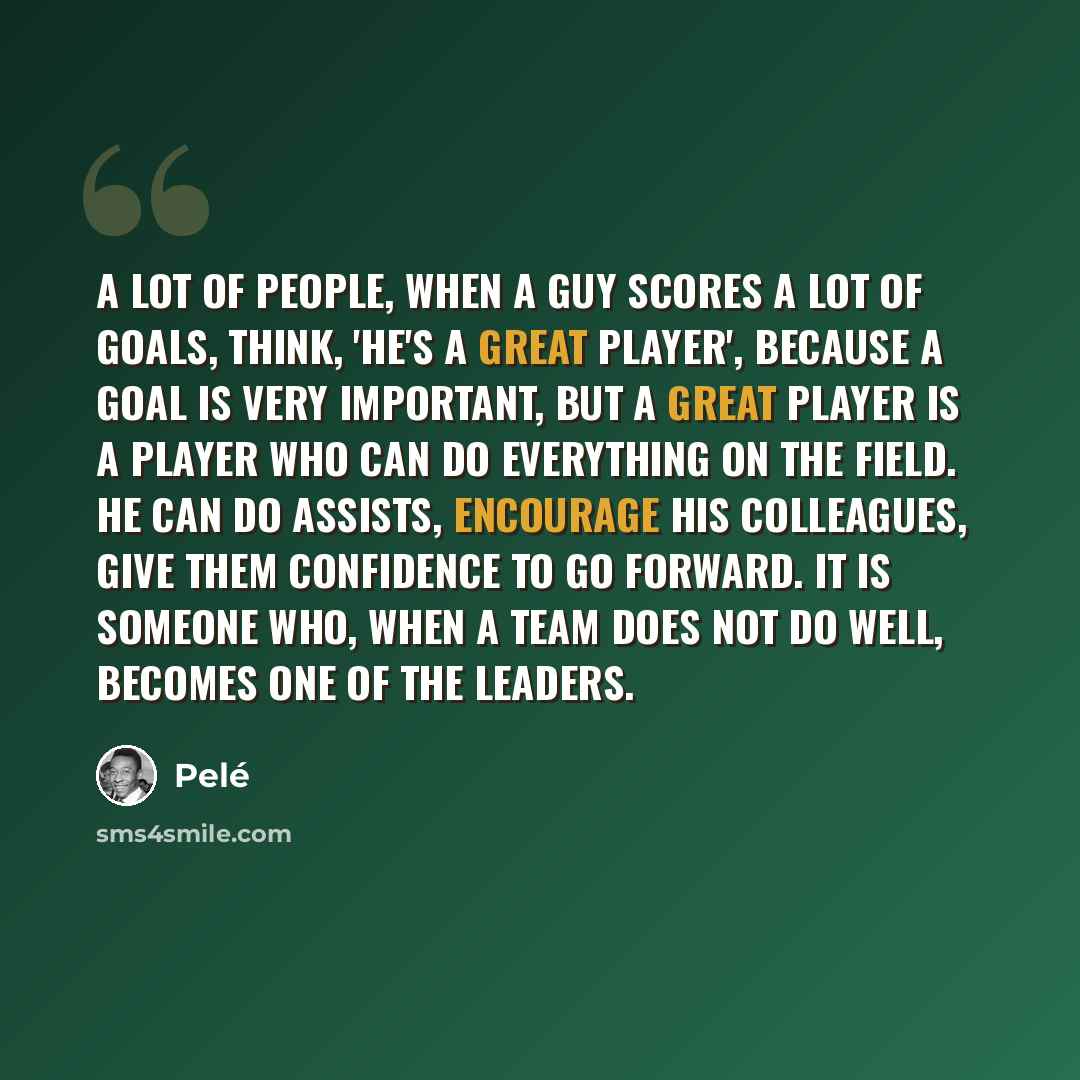 “A lot of people, when a guy scores a lot of goals, think, 'He's a great player', because a goal is very important, but a great player is a player who can do everything on the field. He can do assists, encourage his colleagues, give them confidence to go forward. It is someone who, when a team does…” quote by Pele