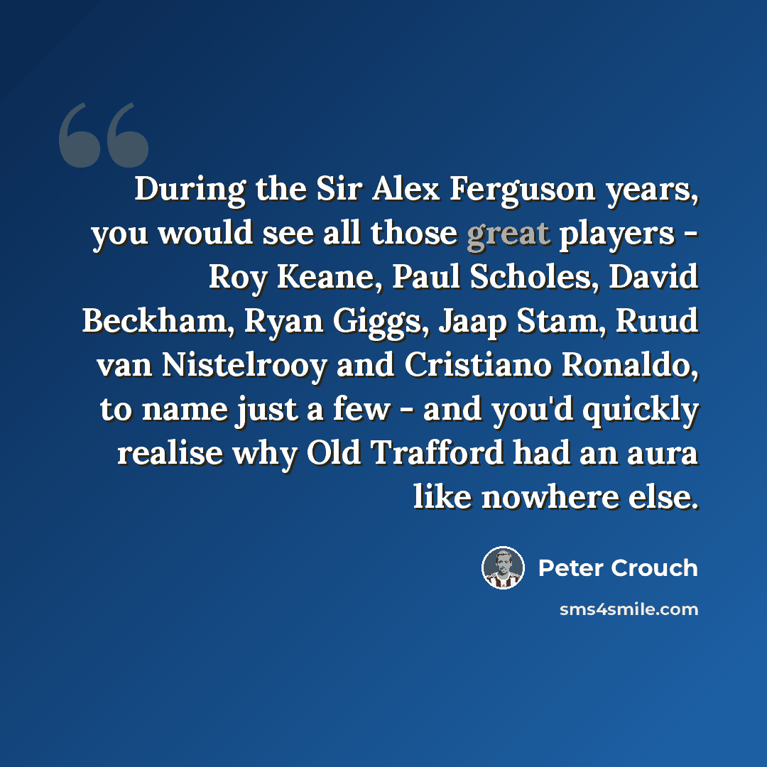“During the Sir Alex Ferguson years, you would see all those great players - Roy Keane, Paul Scholes, David Beckham, Ryan Giggs, Jaap Stam, Ruud van Nistelrooy and Cristiano Ronaldo, to name just a few - and you'd quickly realise why Old Trafford had an aura like nowhere else.” quote by Peter Crouch