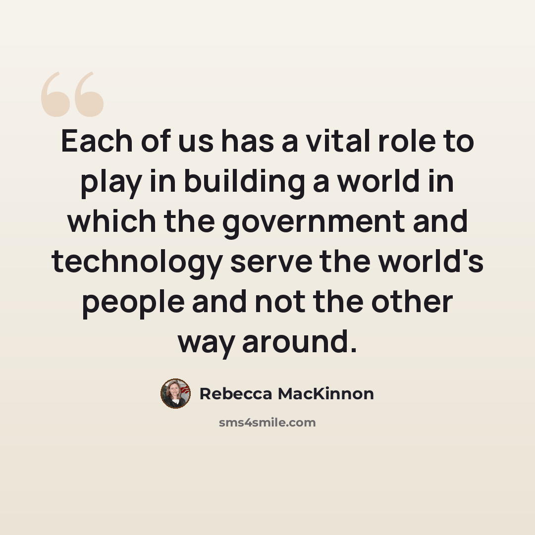 “Each of us has a vital role to play in building a world in which the government and technology serve the world's people and not the other way around.” quote by Rebecca MacKinnon