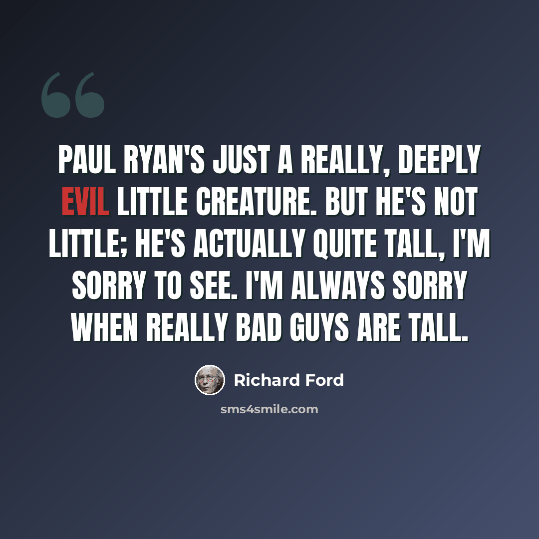 “Paul Ryan's just a really, deeply evil little creature. But he's not little; he's actually quite tall, I'm sorry to see. I'm always sorry when really bad guys are tall.” quote by Richard Ford