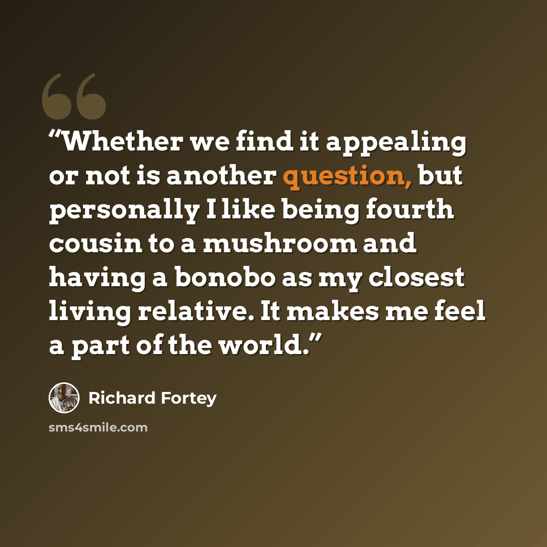 “Whether we find it appealing or not is another question, but personally I like being fourth cousin to a mushroom and having a bonobo as my closest living relative. It makes me feel a part of the world.” quote by Richard Fortey