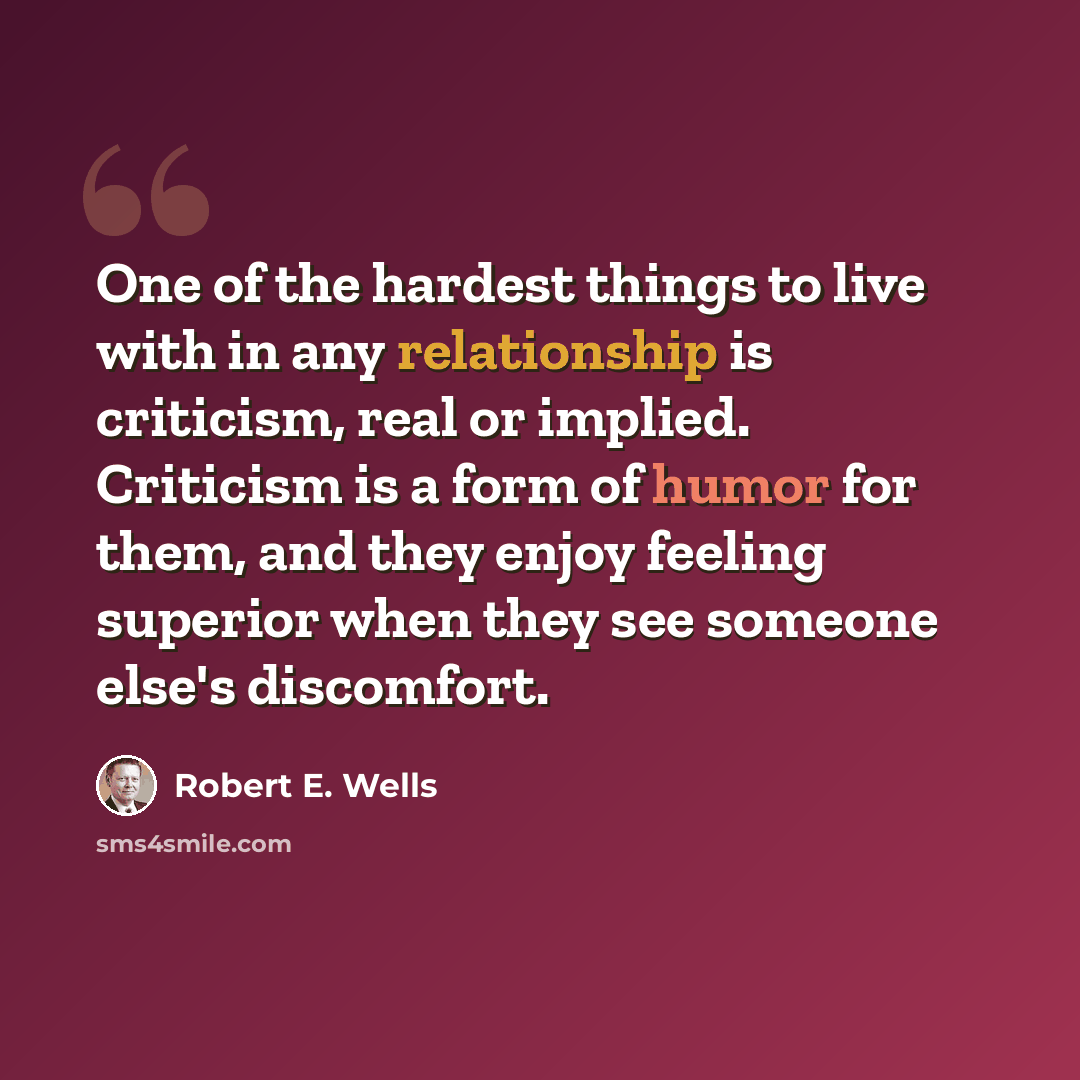 “One of the hardest things to live with in any relationship is criticism, real or implied. Criticism is a form of humor for them, and they enjoy feeling superior when they see someone else's discomfort.” quote by Robert E. Wells