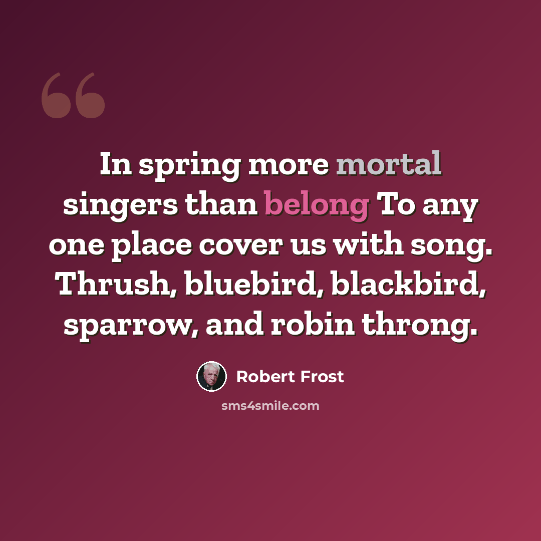 “In spring more mortal singers than belong To any one place cover us with song. Thrush, bluebird, blackbird, sparrow, and robin throng.” quote by Robert Frost