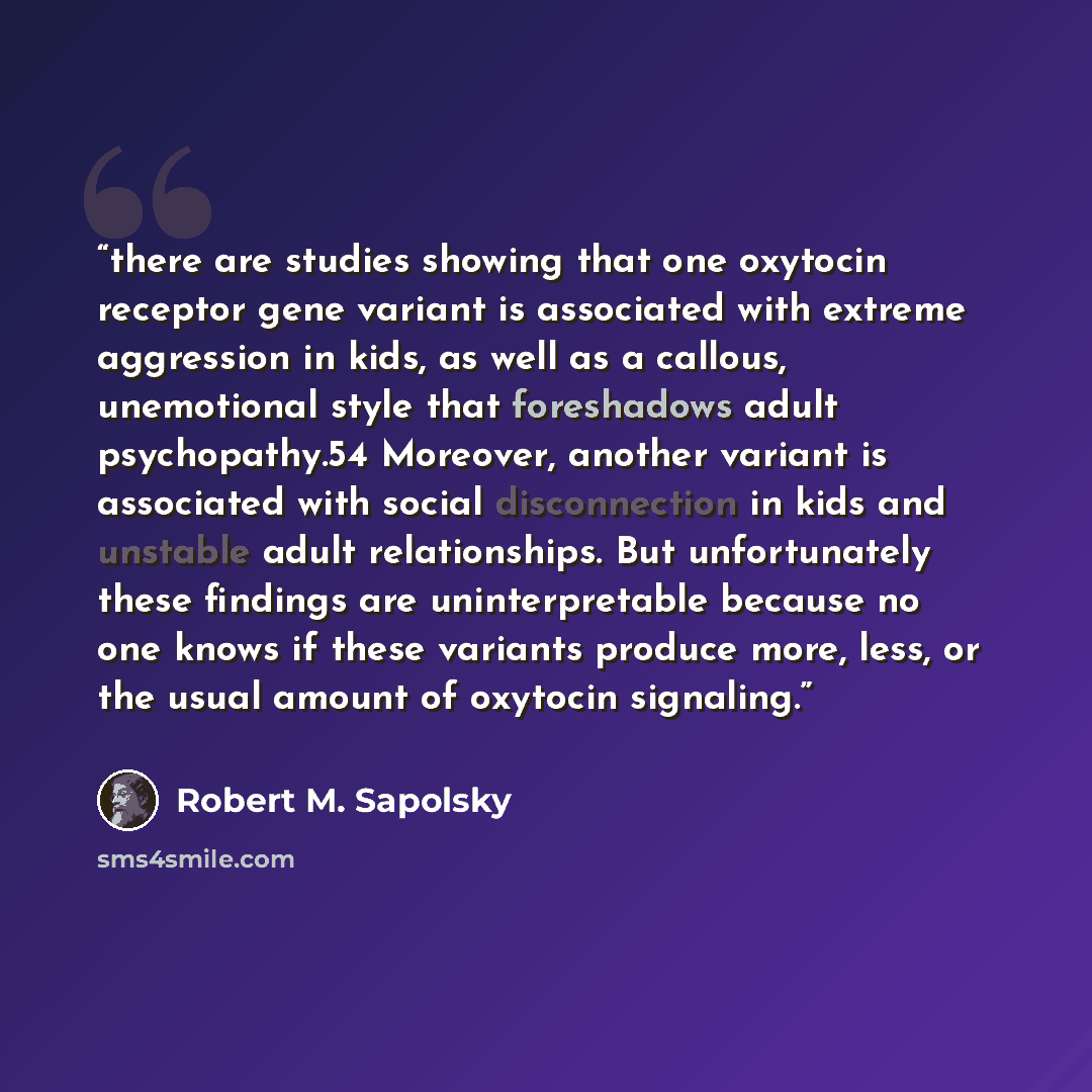 “there are studies showing that one oxytocin receptor gene variant is associated with extreme aggression in kids, as well as a callous, unemotional style that foreshadows adult psychopathy.54 Moreover, another variant is associated with social disconnection in kids and unstable adult relationships…” quote by Robert M. Sapolsky