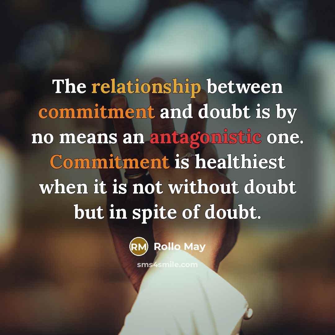 “The relationship between commitment and doubt is by no means an antagonistic one. Commitment is healthiest when it is not without doubt but in spite of doubt.” quote by Rollo May