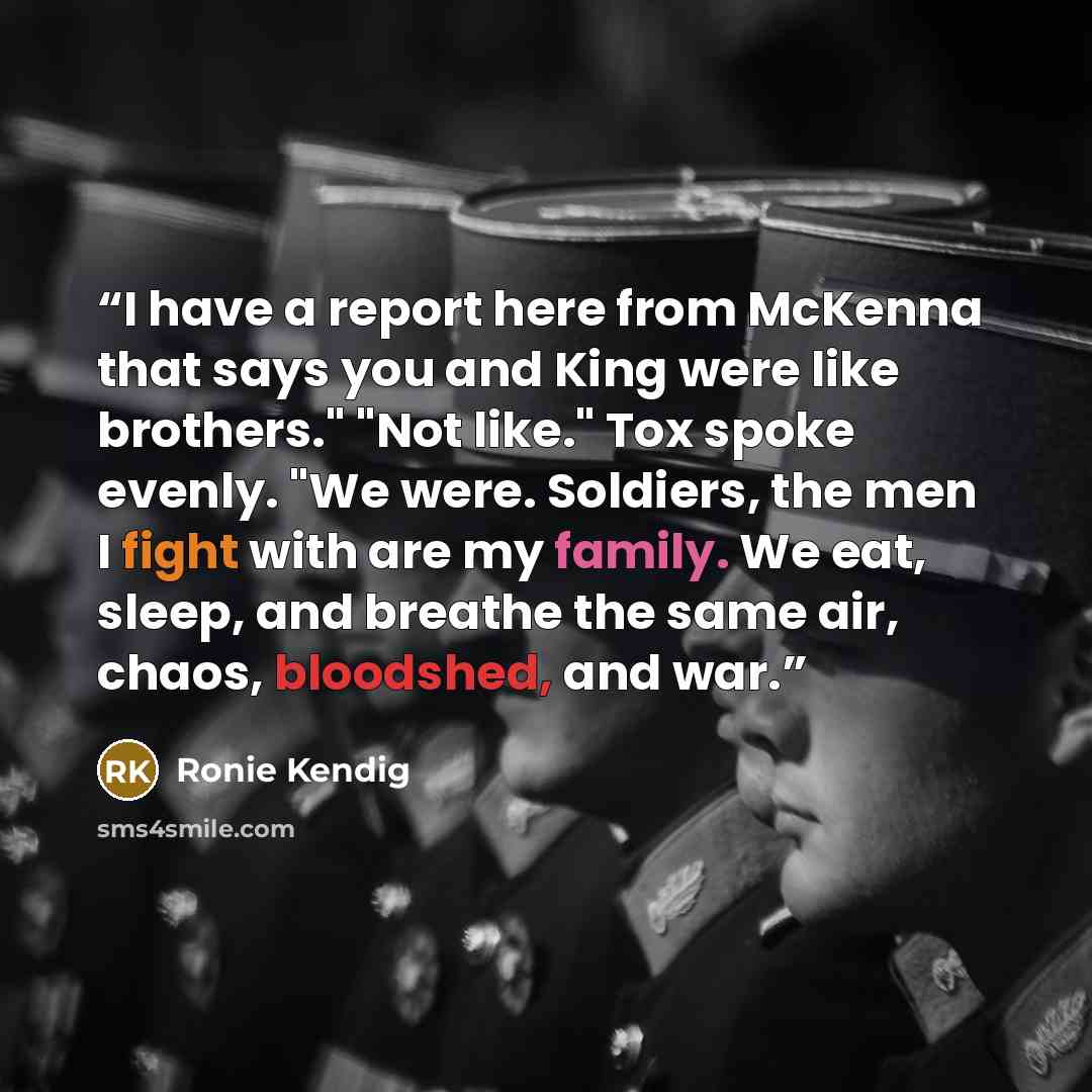 “I have a report here from McKenna that says you and King were like brothers." "Not like." Tox spoke evenly. "We were. Soldiers, the men I fight with are my family. We eat, sleep, and breathe the same air, chaos, bloodshed, and war.” quote by Ronie Kendig
